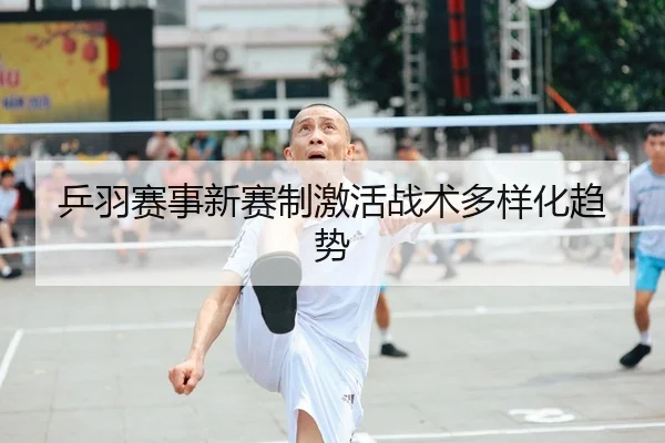 乒羽赛事新赛制激活战术多样化趋势